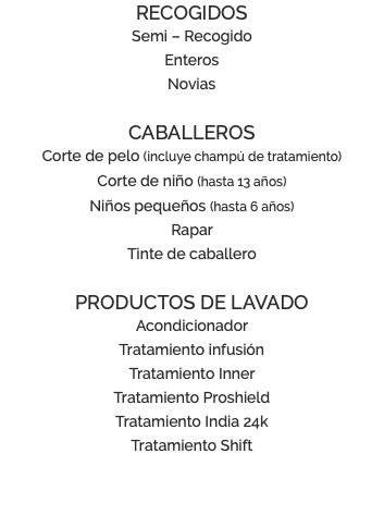RECOGIDOS Semi – Recogido Enteros Novias CABALLEROS Corte de pelo (incluye champú de tratamiento) Corte de niño (hasta 13 años) Niños pequeños (hasta 6 años) Rapar Tinte de caballero PRODUCTOS DE LAVADO Acondicionador Tratamiento infusión Tratamiento Inner Tratamiento Proshield Tratamiento India 24k Tratamiento Shift 