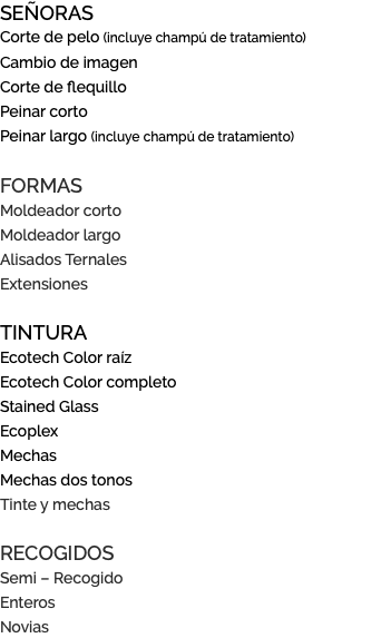 SEÑORAS Corte de pelo (incluye champú de tratamiento) Cambio de imagen Corte de flequillo Peinar corto Peinar largo (incluye champú de tratamiento) FORMAS Moldeador corto Moldeador largo Alisados Ternales Extensiones TINTURA Ecotech Color raíz Ecotech Color completo Stained Glass Ecoplex Mechas Mechas dos tonos Tinte y mechas RECOGIDOS Semi – Recogido Enteros Novias