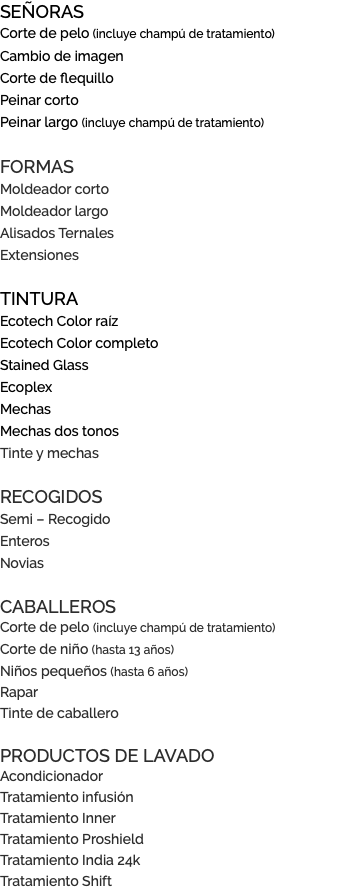 SEÑORAS Corte de pelo (incluye champú de tratamiento) Cambio de imagen Corte de flequillo Peinar corto Peinar largo (incluye champú de tratamiento) FORMAS Moldeador corto Moldeador largo Alisados Ternales Extensiones TINTURA Ecotech Color raíz Ecotech Color completo Stained Glass Ecoplex Mechas Mechas dos tonos Tinte y mechas RECOGIDOS Semi – Recogido Enteros Novias CABALLEROS Corte de pelo (incluye champú de tratamiento) Corte de niño (hasta 13 años) Niños pequeños (hasta 6 años) Rapar Tinte de caballero PRODUCTOS DE LAVADO Acondicionador Tratamiento infusión Tratamiento Inner Tratamiento Proshield Tratamiento India 24k Tratamiento Shift