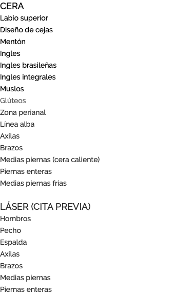 CERA Labio superior Diseño de cejas Mentón Ingles Ingles brasileñas Ingles integrales Muslos Glúteos Zona perianal Línea alba Axilas Brazos Medias piernas (cera caliente) Piernas enteras Medias piernas frías LÁSER (CITA PREVIA) Hombros Pecho Espalda Axilas Brazos Medias piernas Piernas enteras