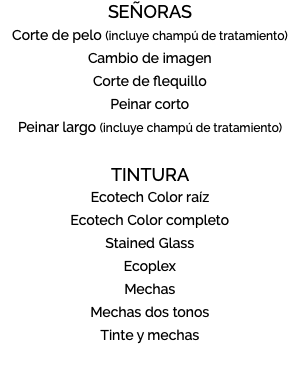 SEÑORAS Corte de pelo (incluye champú de tratamiento) Cambio de imagen Corte de flequillo Peinar corto Peinar largo (incluye champú de tratamiento) TINTURA Ecotech Color raíz Ecotech Color completo Stained Glass Ecoplex Mechas Mechas dos tonos Tinte y mechas